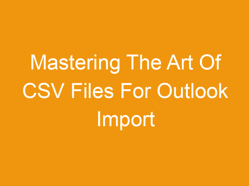 Mastering The Art Of CSV Files For Outlook Import